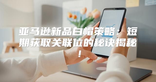 亚马逊新品白帽策略：短期获取关联位的秘诀揭秘！