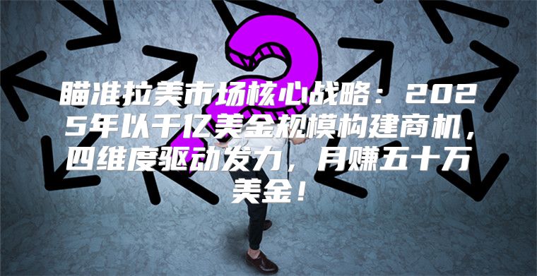 瞄准拉美市场核心战略：2025年以千亿美金规模构建商机，四维度驱动发力，月赚五十万美金！