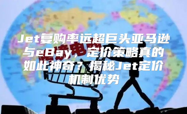 Jet复购率远超巨头亚马逊与eBay，定价策略真的如此神奇？揭秘Jet定价机制优势