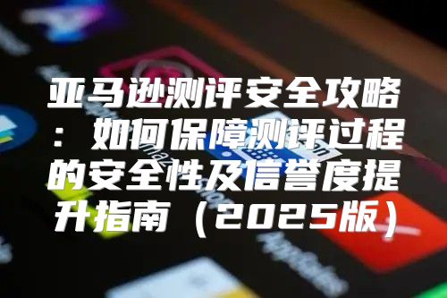 亚马逊测评安全攻略：如何保障测评过程的安全性及信誉度提升指南2025版