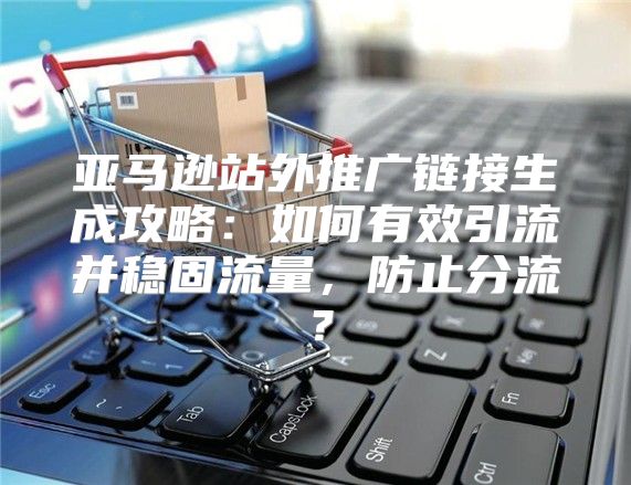 亚马逊站外推广链接生成攻略：如何有效引流并稳固流量，防止分流？