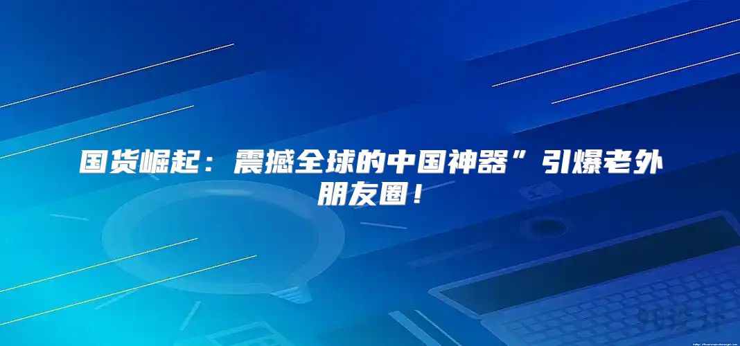 国货崛起：震撼全球的中国神器”引爆老外朋友圈！