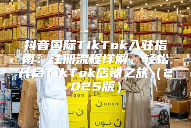 抖音国际TikTok入驻指南：注册流程详解，轻松开启TikTok店铺之旅2025版