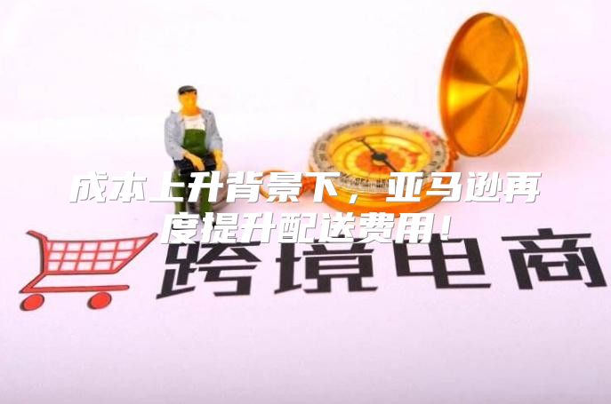 成本上升背景下，亚马逊再度提升配送费用！