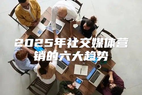 2025年社交媒体营销的六大趋势