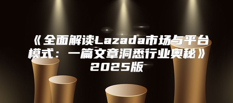 全面解读Lazada市场与平台模式：一篇文章洞悉行业奥秘2025版