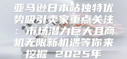 亚马逊日本站独特优势吸引卖家重点关注：市场潜力巨大且商机无限新机遇等你来挖掘 2025年