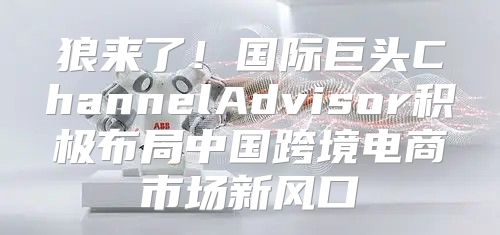 狼来了！国际巨头ChannelAdvisor积极布局中国跨境电商市场新风口