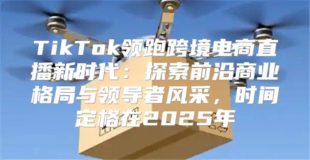 TikTok领跑跨境电商直播新时代：探索前沿商业格局与领导者风采，时间定格在2025年