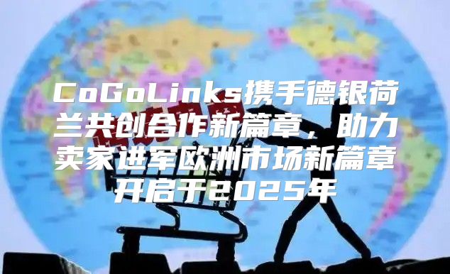 CoGoLinks携手德银荷兰共创合作新篇章，助力卖家进军欧洲市场新篇章开启于2025年