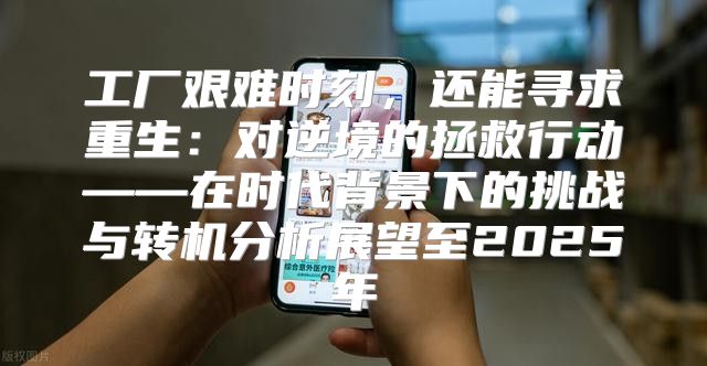 工厂艰难时刻，还能寻求重生：对逆境的拯救行动——在时代背景下的挑战与转机分析展望至2025年