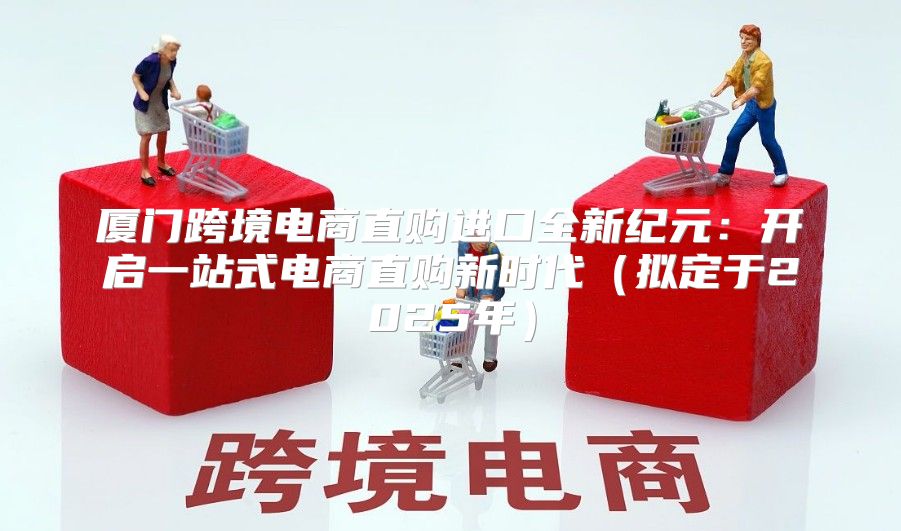 厦门跨境电商直购进口全新纪元：开启一站式电商直购新时代拟定于2025年