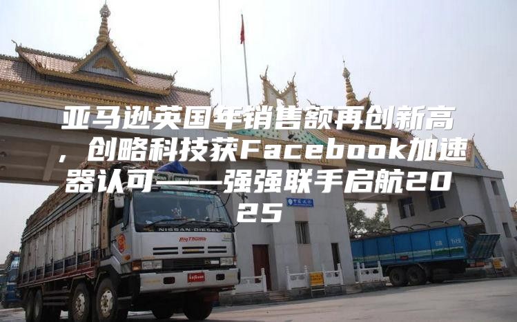 亚马逊英国年销售额再创新高，创略科技获Facebook加速器认可——强强联手启航2025