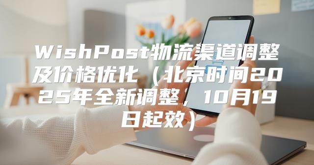 WishPost物流渠道调整及价格优化北京时间2025年全新调整，10月19日起效