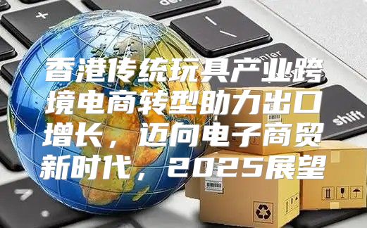 香港传统玩具产业跨境电商转型助力出口增长，迈向电子商贸新时代，2025展望