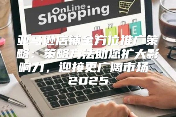 亚马逊店铺全方位推广策略：策略方法助您扩大影响力，迎接更广阔市场 2025