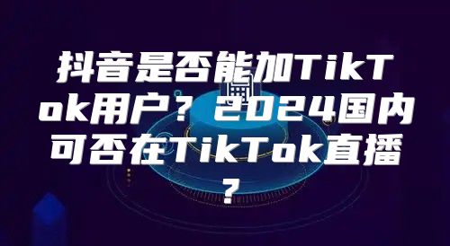 抖音是否能加TikTok用户？2025国内可否在TikTok直播？