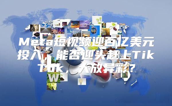 Meta短视频迎百亿美元投入，能否迎头赶上TikTok，大放异彩？