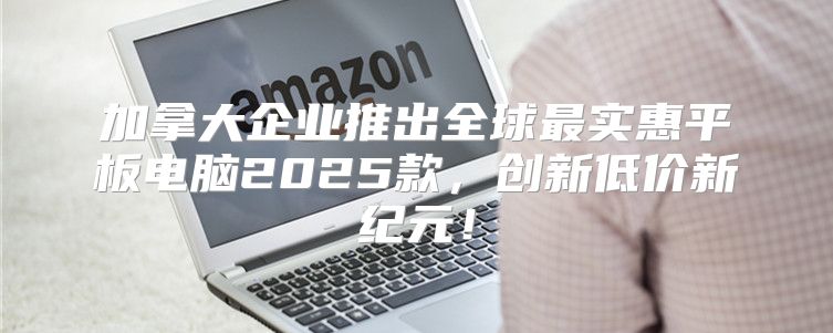 加拿大企业推出全球最实惠平板电脑2025款，创新低价新纪元！