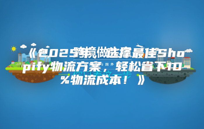 2025年，选择最佳Shopify物流方案，轻松省下10%物流成本！