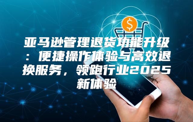 亚马逊管理退货功能升级：便捷操作体验与高效退换服务，领跑行业2025新体验