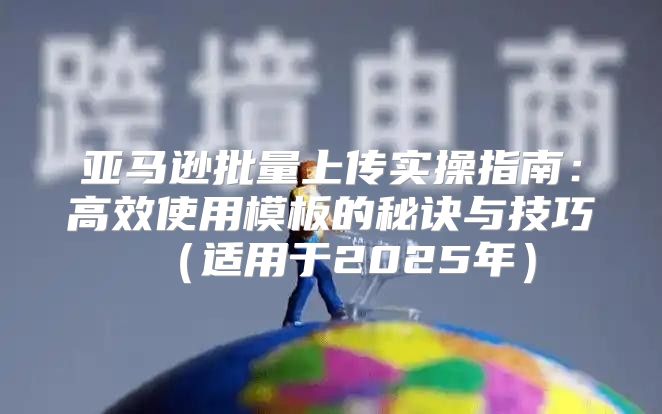亚马逊批量上传实操指南：高效使用模板的秘诀与技巧适用于2025年