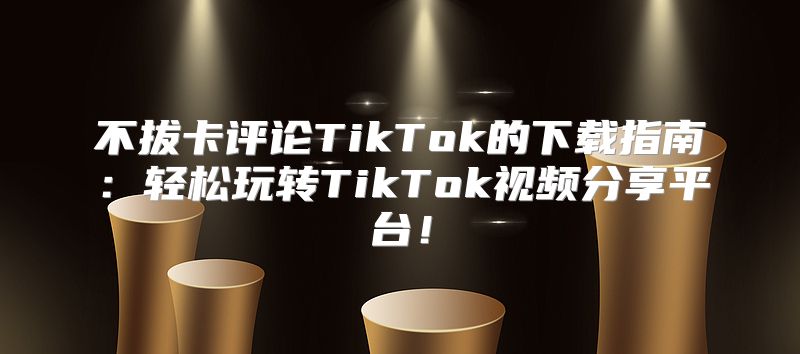 不拔卡评论TikTok的下载指南：轻松玩转TikTok视频分享平台！