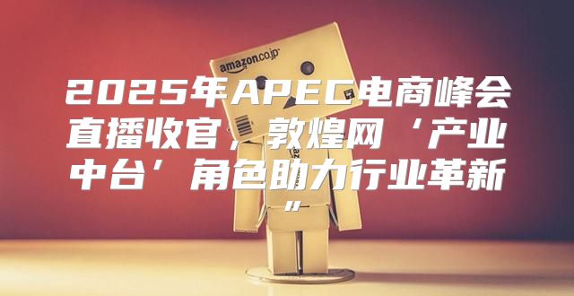 2025年APEC电商峰会直播收官，敦煌网‘产业中台’角色助力行业革新”