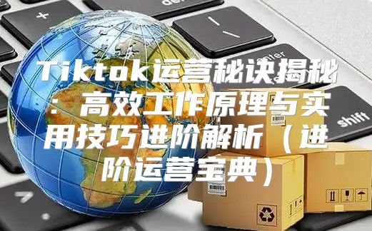 Tiktok运营秘诀揭秘：高效工作原理与实用技巧进阶解析进阶运营宝典