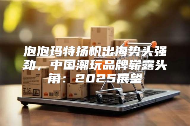 泡泡玛特扬帆出海势头强劲，中国潮玩品牌崭露头角：2025展望