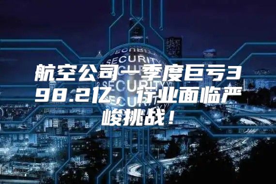 航空公司一季度巨亏398.2亿，行业面临严峻挑战！