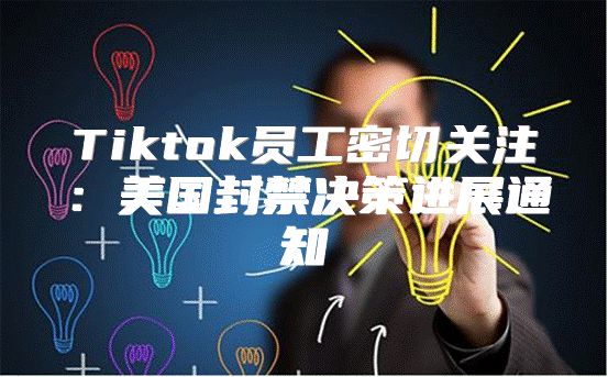 Tiktok员工密切关注：美国封禁决策进展通知