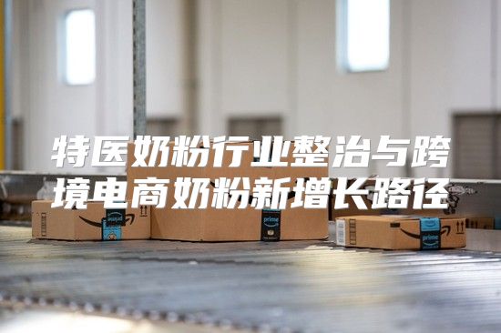 特医奶粉行业整治与跨境电商奶粉新增长路径