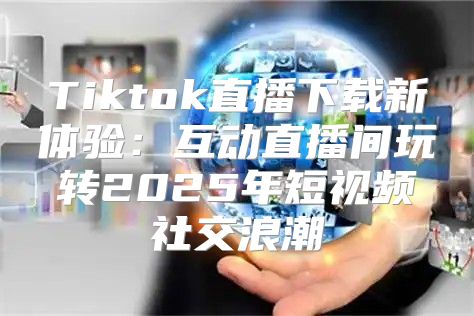 Tiktok直播下载新体验：互动直播间玩转2025年短视频社交浪潮