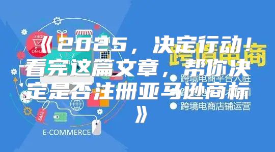 2025，决定行动！看完这篇文章，帮你决定是否注册亚马逊商标