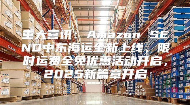 重大喜讯：Amazon SEND中东海运全新上线，限时运费全免优惠活动开启，2025新篇章开启