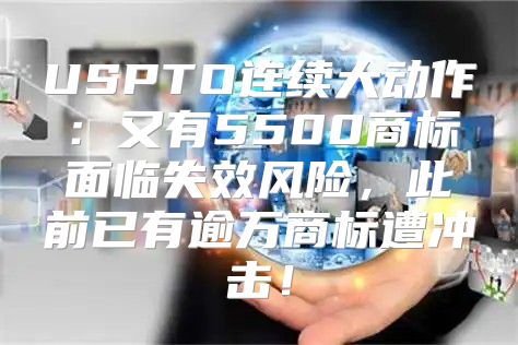 USPTO连续大动作：又有5500商标面临失效风险，此前已有逾万商标遭冲击！