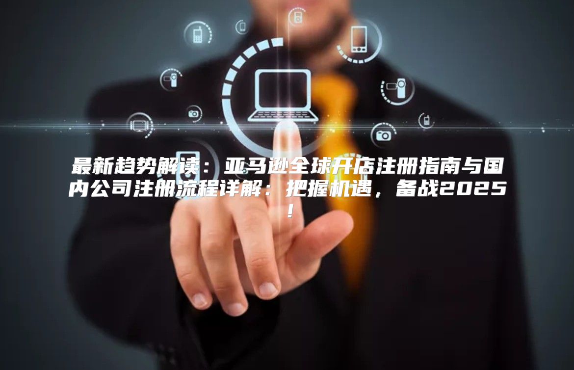 最新趋势解读：亚马逊全球开店注册指南与国内公司注册流程详解：把握机遇，备战2025！
