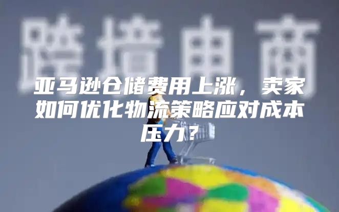 亚马逊仓储费用上涨，卖家如何优化物流策略应对成本压力？