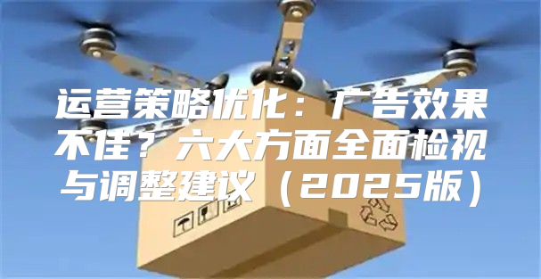运营策略优化：广告效果不佳？六大方面全面检视与调整建议2025版