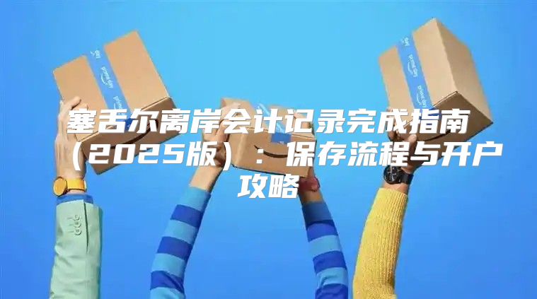 塞舌尔离岸会计记录完成指南2025版：保存流程与开户攻略