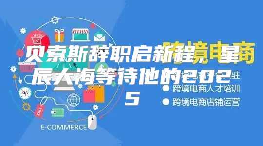 贝索斯辞职启新程，星辰大海等待他的2025