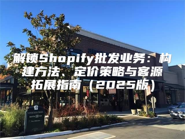 解锁Shopify批发业务：构建方法、定价策略与客源拓展指南2025版