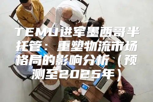 TEMU进军墨西哥半托管：重塑物流市场格局的影响分析预测至2025年