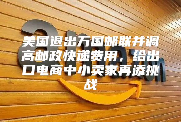 美国退出万国邮联并调高邮政快递费用，给出口电商中小卖家再添挑战
