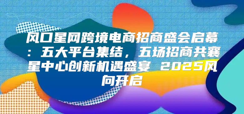 风口星网跨境电商招商盛会启幕：五大平台集结，五场招商共襄星中心创新机遇盛宴 2025风向开启