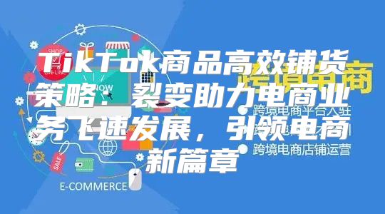 TikTok商品高效铺货策略：裂变助力电商业务飞速发展，引领电商新篇章