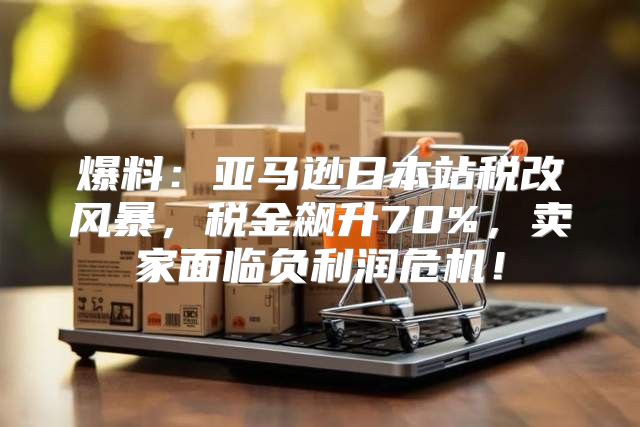 爆料：亚马逊日本站税改风暴，税金飙升70%，卖家面临负利润危机！
