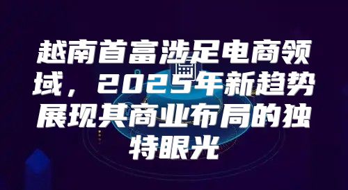 越南首富涉足电商领域，2025年新趋势展现其商业布局的独特眼光