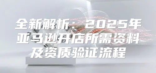 全新解析：2025年亚马逊开店所需资料及资质验证流程